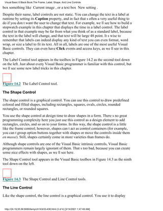 Visual Basic 6 Black Book:The Frame, Label, Shape, And Line Controls

box something like Current image, or a text box New setting.
Despite their name, label controls are not static. You can change the text in a label at
runtime by setting its Caption property, and in fact thats often a very useful thing to
do if you dont want the user to change that text. For example, well see how to build a
stopwatch example in this chapter that displays the time in a label control. The label
control in that example may be far from what you think of as a standard label, because
the text in the label will change, and that text will be large48 point. Its wise to
remember that labels can indeed display any kind of textyou can even format, word
wrap, or size a label to fit its text. All in all, labels are one of the most useful Visual
Basic controls. They can even have Click events and access keys, as well see in this
chapter.
The Label Control tool appears in the toolbox in Figure 14.2 as the second tool down
on the left. Just about every Visual Basic programmer is familiar with this control, but
well see some new label tricks in this chapter.



Figure 14.2 The Label Control tool.

The Shape Control

The shape control is a graphical control. You can use this control to draw predefined
colored and filled shapes, including rectangles, squares, ovals, circles, rounded
rectangles, or rounded squares.
You use the shape control at design time to draw shapes in a form. Theres no great
programming complexity hereyou just use this control as a design element to add
rectangles, circles, and so on to your forms. In this way, the shape control is a little
like the frame control; however, shapes cant act as control containers (for example,
you cant group option buttons together with shapes or move the controls inside them
en masse). Still, shapes certainly come in more varieties than frames do.
Although shape controls are one of the Visual Basic intrinsic controls, Visual Basic
programmers remain largely ignorant of them. Thats too bad, because you can create
some nice effects with shapes, as well see here.
The Shape Control tool appears in the Visual Basic toolbox in Figure 14.3 as the ninth
tool down on the left.



Figure 14.3 The Shape Control and Line Control tools.

The Line Control

Like the shape control, the line control is a graphical control. You use it to display


 http://24.19.55.56:8080/temp/ch14433-438.html (3 of 4) [3/14/2001 1:47:49 AM]
 