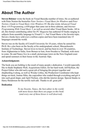 Visual Basic 6 Black Book:About the Author




About The Author
Steven Holzner wrote the book on Visual Basic&a number of times. He co-authored
with Peter Norton the bestseller Peter Nortons Visual Basic for Windows and Peter
Nortons Guide to Visual Basic 4 for Windows 95 . He also wrote Advanced Visual
Basic 4.0 Programming, a 650-pager that came out in three editions, and Internet
Programming With Visual Basic 5, as well as several other Visual Basic books. All in
all, this former contributing editor for PC Magazine has authored 43 books ranging in
subjects from assembly language to Visual C++, but Visual Basic is his favorite topic.
Stevens books have sold over a million copies and have been translated into 15
languages around the world.
Steven was on the faculty of Cornell University for 10 years, where he earned his
Ph.D. Hes also been on the faculty at his undergraduate school, Massachusetts
Institute of Technology. Steven loves to travel, and has been to over 30 countries,
from Afghanistan to India, from Borneo to Iran, from Sweden to Thailand, with more
to come. He and Nancy live in a small, picturesque town on the New England coast
and spend summers in their house in the Austrian Alps.
Acknowledgments
The book you are holding is the result of many peoples dedication. I would especially
like to thank Stephanie Wall, Acquisitions Editor, for her hard work; Jeff Kellum, the
Project Editor who did such a great job of bringing this project together and
shepherding it along, as well as Wendy Littley, the Production Coordinator who kept
things on track; Joanne Slike, the copyeditor who waded through everything and got it
into such good shape; and April Nielsen, who did the interior design. Special thanks to
Harry Henderson for the terrific tech edit. Thanks to all: great job!
Dedication
                       To my Sweetie, Nancy, the best editor in the world,
                       with more kisses than there are pages in this book
                        (and every one of those kisses is well deserved).




 http://24.19.55.56:8080/temp/about_author.html [3/14/2001 1:24:21 AM]
 