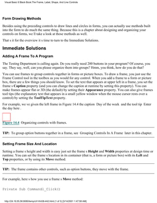 Visual Basic 6 Black Book:The Frame, Label, Shape, And Line Controls




Form Drawing Methods

Besides using the preceding controls to draw lines and circles in forms, you can actually use methods built
into the form to do much the same thing. Because this is a chapter about designing and organizing your
controls on forms, well take a look at those methods as well.
Thats it for the overviewits time to turn to the Immediate Solutions.

Immediate Solutions
Adding A Frame To A Program

The Testing Department is calling again. Do you really need 200 buttons in your program? Of course, you
say. They say, well, can you please organize them into groups? Hmm, you think, how do you do that?
You can use frames to group controls together in forms or picture boxes. To draw a frame, you just use the
Frame Control tool in the toolbox as you would for any control. When you add a frame to a form or picture
box, there are a few things you should know. To set the text that appears at upper left in a frame, you set the
frames Caption property (and you can change the caption at runtime by setting this property). You can
make frames appear flat or 3D (the default) by setting their Appearance property. You can also give frames
tool tips (the explanatory text that appears in a small yellow window when the mouse cursor rests over a
control) by setting the ToolTipText property.
For example, weve given the left frame in Figure 14.4 the caption Day of the week and the tool tip Enter
the day here.



Figure 14.4 Organizing controls with frames.


TIP: To group option buttons together in a frame, see Grouping Controls In A Frame later in this chapter.


Setting Frame Size And Location

Setting a frames height and width is easyjust set the frames Height and Width properties at design time or
runtime. You can set the frames location in its container (that is, a form or picture box) with its Left and
Top properties, or by using its Move method.

TIP: The frame contains other controls, such as option buttons, they move with the frame.

For example, heres how you use a frames Move method:

Private Sub Command1_Click()


 http://24.19.55.56:8080/temp/ch14438-442.html (1 of 3) [3/14/2001 1:47:58 AM]
 