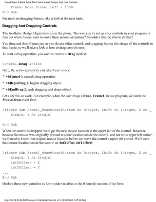 Visual Basic 6 Black Book:The Frame, Label, Shape, And Line Controls

    Frame1.Move Frame1.Left + 1000
End Sub
For more on dragging frames, take a look at the next topic.

Dragging And Dropping Controls

The Aesthetic Design Department is on the phone. The way youve set up your controls in your program is
finebut what if users want to move them around at runtime? Shouldnt they be able to do that?
You drag and drop frames just as you do any other control, and dragging frames also drags all the controls in
that frame, so well take a look at how to drag controls now.
To start a drag operation, you use the controls Drag method:

Control.Drag action
Here, the action parameter can take these values:
" vbCancel0; cancels drag operation
" vbBeginDrag1; begins dragging object
" vbEndDrag2; ends dragging and drops object
Lets see this at work. For example, when the user drags a frame, Frame1, in our program, we catch the
MouseDown event first:

Private Sub Frame1_MouseDown(Button As Integer, Shift As Integer, X As _
    Single, Y As Single)

End Sub
When the control is dropped, well get the new mouse location at the upper left of the control. However,
because the mouse was originally pressed at some location inside the control, and not at its upper left corner,
well need to know that original mouse location before we move the controls upper left corner. Well save
that mouse location inside the control as (intXoffset, intYoffset):

Private Sub Frame1_MouseDown(Button As Integer, Shift As Integer, X As _
    Single, Y As Single)
    intXOffset = X
    intYOffset = Y
...
End Sub
Declare these new variables as form-wide variables in the (General) section of the form:



 http://24.19.55.56:8080/temp/ch14438-442.html (2 of 3) [3/14/2001 1:47:58 AM]
 