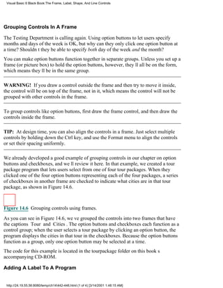 Visual Basic 6 Black Book:The Frame, Label, Shape, And Line Controls




Grouping Controls In A Frame

The Testing Department is calling again. Using option buttons to let users specify
months and days of the week is OK, but why can they only click one option button at
a time? Shouldnt they be able to specify both day of the week and the month?
You can make option buttons function together in separate groups. Unless you set up a
frame (or picture box) to hold the option buttons, however, theyll all be on the form,
which means theyll be in the same group.

WARNING! If you draw a control outside the frame and then try to move it inside,
the control will be on top of the frame, not in it, which means the control will not be
grouped with other controls in the frame.

To group controls like option buttons, first draw the frame control, and then draw the
controls inside the frame.

TIP: At design time, you can also align the controls in a frame. Just select multiple
controls by holding down the Ctrl key, and use the Format menu to align the controls
or set their spacing uniformly.

We already developed a good example of grouping controls in our chapter on option
buttons and checkboxes, and well review it here. In that example, we created a tour
package program that lets users select from one of four tour packages. When they
clicked one of the four option buttons representing each of the four packages, a series
of checkboxes in another frame are checked to indicate what cities are in that tour
package, as shown in Figure 14.6.



Figure 14.6 Grouping controls using frames.

As you can see in Figure 14.6, weve grouped the controls into two frames that have
the captions Tour and Cities. The option buttons and checkboxes each function as a
control group; when the user selects a tour package by clicking an option button, the
program displays the cities in that tour in the checkboxes. Because the option buttons
function as a group, only one option button may be selected at a time.
The code for this example is located in the tourpackage folder on this books
accompanying CD-ROM.

Adding A Label To A Program


 http://24.19.55.56:8080/temp/ch14442-446.html (1 of 4) [3/14/2001 1:48:15 AM]
 