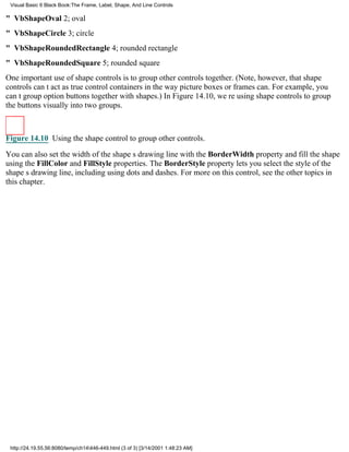 Visual Basic 6 Black Book:The Frame, Label, Shape, And Line Controls

" VbShapeOval2; oval
" VbShapeCircle3; circle
" VbShapeRoundedRectangle4; rounded rectangle
" VbShapeRoundedSquare5; rounded square
One important use of shape controls is to group other controls together. (Note, however, that shape
controls cant act as true control containers in the way picture boxes or frames can. For example, you
cant group option buttons together with shapes.) In Figure 14.10, were using shape controls to group
the buttons visually into two groups.



Figure 14.10 Using the shape control to group other controls.

You can also set the width of the shapes drawing line with the BorderWidth property and fill the shape
using the FillColor and FillStyle properties. The BorderStyle property lets you select the style of the
shapes drawing line, including using dots and dashes. For more on this control, see the other topics in
this chapter.




 http://24.19.55.56:8080/temp/ch14446-449.html (3 of 3) [3/14/2001 1:48:23 AM]
 