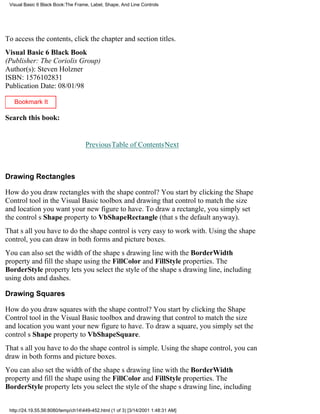 Visual Basic 6 Black Book:The Frame, Label, Shape, And Line Controls




To access the contents, click the chapter and section titles.
Visual Basic 6 Black Book
(Publisher: The Coriolis Group)
Author(s): Steven Holzner
ISBN: 1576102831
Publication Date: 08/01/98

   Bookmark It

Search this book:
                                                                                  Go!

                                    PreviousTable of ContentsNext



Drawing Rectangles

How do you draw rectangles with the shape control? You start by clicking the Shape
Control tool in the Visual Basic toolbox and drawing that control to match the size
and location you want your new figure to have. To draw a rectangle, you simply set
the controls Shape property to VbShapeRectangle (thats the default anyway).
Thats all you have to dothe shape control is very easy to work with. Using the shape
control, you can draw in both forms and picture boxes.
You can also set the width of the shapes drawing line with the BorderWidth
property and fill the shape using the FillColor and FillStyle properties. The
BorderStyle property lets you select the style of the shapes drawing line, including
using dots and dashes.

Drawing Squares

How do you draw squares with the shape control? You start by clicking the Shape
Control tool in the Visual Basic toolbox and drawing that control to match the size
and location you want your new figure to have. To draw a square, you simply set the
controls Shape property to VbShapeSquare.
Thats all you have to dothe shape control is simple. Using the shape control, you can
draw in both forms and picture boxes.
You can also set the width of the shapes drawing line with the BorderWidth
property and fill the shape using the FillColor and FillStyle properties. The
BorderStyle property lets you select the style of the shapes drawing line, including


 http://24.19.55.56:8080/temp/ch14449-452.html (1 of 3) [3/14/2001 1:48:31 AM]
 