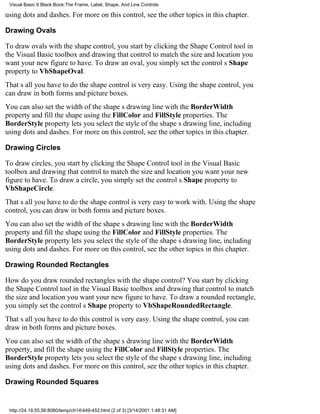 Visual Basic 6 Black Book:The Frame, Label, Shape, And Line Controls

using dots and dashes. For more on this control, see the other topics in this chapter.

Drawing Ovals

To draw ovals with the shape control, you start by clicking the Shape Control tool in
the Visual Basic toolbox and drawing that control to match the size and location you
want your new figure to have. To draw an oval, you simply set the controls Shape
property to VbShapeOval.
Thats all you have to dothe shape control is very easy. Using the shape control, you
can draw in both forms and picture boxes.
You can also set the width of the shapes drawing line with the BorderWidth
property and fill the shape using the FillColor and FillStyle properties. The
BorderStyle property lets you select the style of the shapes drawing line, including
using dots and dashes. For more on this control, see the other topics in this chapter.

Drawing Circles

To draw circles, you start by clicking the Shape Control tool in the Visual Basic
toolbox and drawing that control to match the size and location you want your new
figure to have. To draw a circle, you simply set the controls Shape property to
VbShapeCircle.
Thats all you have to dothe shape control is very easy to work with. Using the shape
control, you can draw in both forms and picture boxes.
You can also set the width of the shapes drawing line with the BorderWidth
property and fill the shape using the FillColor and FillStyle properties. The
BorderStyle property lets you select the style of the shapes drawing line, including
using dots and dashes. For more on this control, see the other topics in this chapter.

Drawing Rounded Rectangles

How do you draw rounded rectangles with the shape control? You start by clicking
the Shape Control tool in the Visual Basic toolbox and drawing that control to match
the size and location you want your new figure to have. To draw a rounded rectangle,
you simply set the controls Shape property to VbShapeRoundedRectangle.
Thats all you have to dothis control is very easy. Using the shape control, you can
draw in both forms and picture boxes.
You can also set the width of the shapes drawing line with the BorderWidth
property, and fill the shape using the FillColor and FillStyle properties. The
BorderStyle property lets you select the style of the shapes drawing line, including
using dots and dashes. For more on this control, see the other topics in this chapter.

Drawing Rounded Squares


 http://24.19.55.56:8080/temp/ch14449-452.html (2 of 3) [3/14/2001 1:48:31 AM]
 