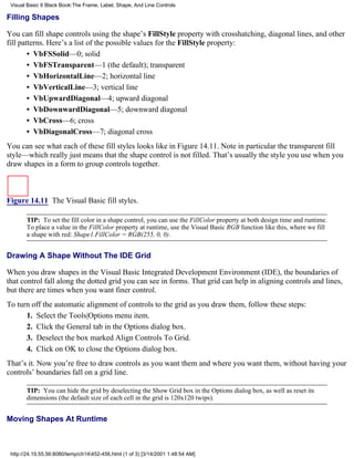 Visual Basic 6 Black Book:The Frame, Label, Shape, And Line Controls

Filling Shapes

You can fill shape controls using the shape’s FillStyle property with crosshatching, diagonal lines, and other
fill patterns. Here’s a list of the possible values for the FillStyle property:
        • VbFSSolid—0; solid
        • VbFSTransparent—1 (the default); transparent
        • VbHorizontalLine—2; horizontal line
        • VbVerticalLine—3; vertical line
        • VbUpwardDiagonal—4; upward diagonal
        • VbDownwardDiagonal—5; downward diagonal
        • VbCross—6; cross
        • VbDiagonalCross—7; diagonal cross
You can see what each of these fill styles looks like in Figure 14.11. Note in particular the transparent fill
style—which really just means that the shape control is not filled. That’s usually the style you use when you
draw shapes in a form to group controls together.



Figure 14.11 The Visual Basic fill styles.

       TIP: To set the fill color in a shape control, you can use the FillColor property at both design time and runtime.
       To place a value in the FillColor property at runtime, use the Visual Basic RGB function like this, where we fill
       a shape with red: Shape1.FillColor = RGB(255, 0, 0).


Drawing A Shape Without The IDE Grid

When you draw shapes in the Visual Basic Integrated Development Environment (IDE), the boundaries of
that control fall along the dotted grid you can see in forms. That grid can help in aligning controls and lines,
but there are times when you want finer control.
To turn off the automatic alignment of controls to the grid as you draw them, follow these steps:
      1. Select the Tools|Options menu item.
      2. Click the General tab in the Options dialog box.
      3. Deselect the box marked Align Controls To Grid.
      4. Click on OK to close the Options dialog box.
That’s it. Now you’re free to draw controls as you want them and where you want them, without having your
controls’ boundaries fall on a grid line.

       TIP: You can hide the grid by deselecting the Show Grid box in the Options dialog box, as well as reset its
       dimensions (the default size of each cell in the grid is 120x120 twips).


Moving Shapes At Runtime



 http://24.19.55.56:8080/temp/ch14452-456.html (1 of 3) [3/14/2001 1:48:54 AM]
 