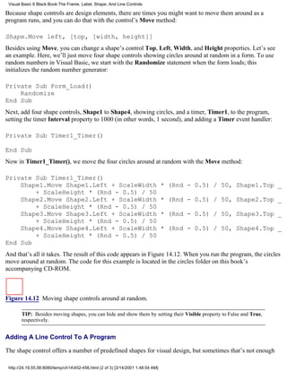 Visual Basic 6 Black Book:The Frame, Label, Shape, And Line Controls

Because shape controls are design elements, there are times you might want to move them around as a
program runs, and you can do that with the control’s Move method:

Shape.Move left, [top, [width, height]]
Besides using Move, you can change a shape’s control Top, Left, Width, and Height properties. Let’s see
an example. Here, we’ll just move four shape controls showing circles around at random in a form. To use
random numbers in Visual Basic, we start with the Randomize statement when the form loads; this
initializes the random number generator:

Private Sub Form_Load()
    Randomize
End Sub
Next, add four shape controls, Shape1 to Shape4, showing circles, and a timer, Timer1, to the program,
setting the timer Interval property to 1000 (in other words, 1 second), and adding a Timer event handler:

Private Sub Timer1_Timer()

End Sub
Now in Timer1_Timer(), we move the four circles around at random with the Move method:

Private Sub Timer1_Timer()
    Shape1.Move Shape1.Left + ScaleWidth                                          * (Rnd - 0.5) / 50, Shape1.Top _
        + ScaleHeight * (Rnd - 0.5) / 50
    Shape2.Move Shape2.Left + ScaleWidth                                          * (Rnd - 0.5) / 50, Shape2.Top _
        + ScaleHeight * (Rnd - 0.5) / 50
    Shape3.Move Shape3.Left + ScaleWidth                                          * (Rnd - 0.5) / 50, Shape3.Top _
        + ScaleHeight * (Rnd - 0.5) / 50
    Shape4.Move Shape4.Left + ScaleWidth                                          * (Rnd - 0.5) / 50, Shape4.Top _
        + ScaleHeight * (Rnd - 0.5) / 50
End Sub
And that’s all it takes. The result of this code appears in Figure 14.12. When you run the program, the circles
move around at random. The code for this example is located in the circles folder on this book’s
accompanying CD-ROM.



Figure 14.12 Moving shape controls around at random.

       TIP: Besides moving shapes, you can hide and show them by setting their Visible property to False and True,
       respectively.


Adding A Line Control To A Program

The shape control offers a number of predefined shapes for visual design, but sometimes that’s not enough

 http://24.19.55.56:8080/temp/ch14452-456.html (2 of 3) [3/14/2001 1:48:54 AM]
 