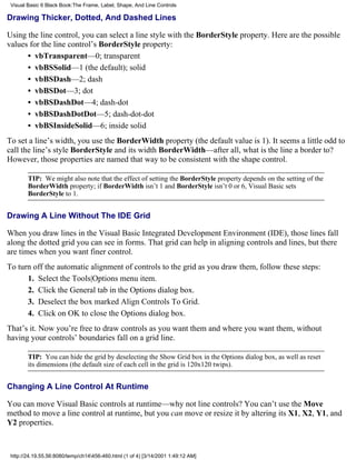 Visual Basic 6 Black Book:The Frame, Label, Shape, And Line Controls

Drawing Thicker, Dotted, And Dashed Lines

Using the line control, you can select a line style with the BorderStyle property. Here are the possible
values for the line control’s BorderStyle property:
      • vbTransparent—0; transparent
      • vbBSSolid—1 (the default); solid
      • vbBSDash—2; dash
      • vbBSDot—3; dot
      • vbBSDashDot—4; dash-dot
      • vbBSDashDotDot—5; dash-dot-dot
      • vbBSInsideSolid—6; inside solid
To set a line’s width, you use the BorderWidth property (the default value is 1). It seems a little odd to
call the line’s style BorderStyle and its width BorderWidth—after all, what is the line a border to?
However, those properties are named that way to be consistent with the shape control.

        TIP: We might also note that the effect of setting the BorderStyle property depends on the setting of the
        BorderWidth property; if BorderWidth isn’t 1 and BorderStyle isn’t 0 or 6, Visual Basic sets
        BorderStyle to 1.


Drawing A Line Without The IDE Grid

When you draw lines in the Visual Basic Integrated Development Environment (IDE), those lines fall
along the dotted grid you can see in forms. That grid can help in aligning controls and lines, but there
are times when you want finer control.
To turn off the automatic alignment of controls to the grid as you draw them, follow these steps:
      1. Select the Tools|Options menu item.
      2. Click the General tab in the Options dialog box.
      3. Deselect the box marked Align Controls To Grid.
      4. Click on OK to close the Options dialog box.
That’s it. Now you’re free to draw controls as you want them and where you want them, without
having your controls’ boundaries fall on a grid line.

        TIP: You can hide the grid by deselecting the Show Grid box in the Options dialog box, as well as reset
        its dimensions (the default size of each cell in the grid is 120x120 twips).


Changing A Line Control At Runtime

You can move Visual Basic controls at runtime—why not line controls? You can’t use the Move
method to move a line control at runtime, but you can move or resize it by altering its X1, X2, Y1, and
Y2 properties.



 http://24.19.55.56:8080/temp/ch14456-460.html (1 of 4) [3/14/2001 1:49:12 AM]
 