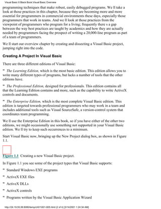 Visual Basic 6 Black Book:Visual Basic Overview

programming techniques that make robust, easily debugged programs. Well take a
look at those practices in this chapter, because they are becoming more and more
essential for programmers in commercial environments these days, especially those
programmers that work in teams. And well look at those practices from the
viewpoint of programmers who program for a living; frequently theres a gap
between the way best practices are taught by academics and how they are actually
needed by programmers facing the prospect of writing a 20,000-line program as part
of a team of programmers.
Well start our overview chapter by creating and dissecting a Visual Basic project,
jumping right into the code.

Creating A Project In Visual Basic

There are three different editions of Visual Basic:
" The Learning Edition, which is the most basic edition. This edition allows you to
write many different types of programs, but lacks a number of tools that the other
editions have.
" The Professional Edition, designed for professionals. This edition contains all
that the Learning Edition contains and more, such as the capability to write ActiveX
controls and documents.
" The Enterprise Edition, which is the most complete Visual Basic edition. This
edition is targeted towards professional programmers who may work in a team and
includes additional tools such as Visual SourceSafe, a version-control system that
coordinates team programming.
Well use the Enterprise Edition in this book, so if you have either of the other two
editions, we might occasionally use something not supported in your Visual Basic
edition. Well try to keep such occurrences to a minimum.
Start Visual Basic now, bringing up the New Project dialog box, as shown in Figure
1.1.



Figure 1.1 Creating a new Visual Basic project.

In Figure 1.1 you see some of the project types that Visual Basic supports:
" Standard Windows EXE programs
" ActiveX EXE files
" ActiveX DLLs
" ActiveX controls
" Programs written by the Visual Basic Application Wizard

 http://24.19.55.56:8080/temp/ch01001-005.html (2 of 4) [3/14/2001 1:24:34 AM]
 