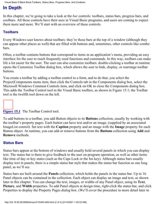 Visual Basic 6 Black Book:Toolbars, Status Bars, Progress Bars, And Coolbars

In Depth
In this chapter, we’re going to take a look at the bar controls: toolbars, status bars, progress bars, and
coolbars. All these controls have their uses in Visual Basic programs, and users are coming to expect
them more and more. We’ll start with an overview of these controls.

Toolbars

Every Windows user knows about toolbars: they’re those bars at the top of a window (although they
can appear other places as well) that are filled with buttons and, sometimes, other controls like combo
bars.
Often, a toolbar contains buttons that correspond to items in an application’s menu, providing an easy
interface for the user to reach frequently used functions and commands. In this way, toolbars can make
life a lot easier for the user. The user can also customize toolbars: double-clicking a toolbar at runtime
opens the Customize Toolbar dialog box, which allows the user to hide, display, or rearrange toolbar
buttons.
You create a toolbar by adding a toolbar control to a form, and to do that, you select the
Project|Components menu item, then click the Controls tab in the Components dialog box, select the
Microsoft Windows Common Controls item, and click on OK to close the Components dialog box.
This adds the Toolbar Control tool to the Visual Basic toolbox, as shown in Figure 15.1; the Toolbar
tool is the twelfth tool down on the left.



Figure 15.1 The Toolbar Control tool.

To add buttons to a toolbar, you add Button objects to its Buttons collection, usually by working with
the toolbar’s property pages. Each button can have text and/or an image, (supplied by an associated
ImageList control). Set text with the Caption property and an image with the Image property for each
Button object. At runtime, you can add or remove buttons from the Buttons collection using Add and
Remove methods.

Status Bars

Status bars appear at the bottom of windows and usually hold several panels in which you can display
text. The status bar is there to give feedback to the user on program operation, as well as other items
like time of day or key states (such as the Caps Lock or the Ins key). Although status bars usually
display text in panels, there is a simple status bar style that makes the status bar function as one long
panel, as we’ll see.
Status bars are built around the Panels collection, which holds the panels in the status bar. Up to 16
Panel objects can be contained in the collection. Each object can display an image and text, as shown
later in this chapter. You can change the text, images, or widths of any Panel object, using its Text,
Picture, and Width properties. To add Panel objects at design time, right-click the status bar, and click
Properties to display the Property Pages dialog box. (We’ll cover the procedure in more detail later in


 http://24.19.55.56:8080/temp/ch15463-469.html (2 of 4) [3/14/2001 1:49:33 AM]
 