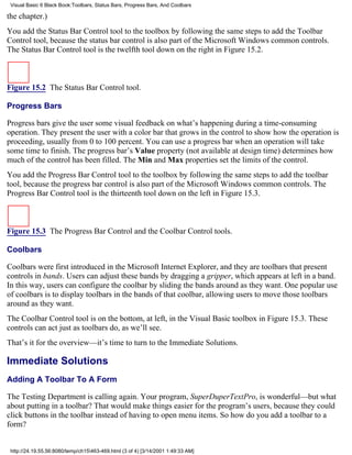 Visual Basic 6 Black Book:Toolbars, Status Bars, Progress Bars, And Coolbars

the chapter.)
You add the Status Bar Control tool to the toolbox by following the same steps to add the Toolbar
Control tool, because the status bar control is also part of the Microsoft Windows common controls.
The Status Bar Control tool is the twelfth tool down on the right in Figure 15.2.



Figure 15.2 The Status Bar Control tool.

Progress Bars

Progress bars give the user some visual feedback on what’s happening during a time-consuming
operation. They present the user with a color bar that grows in the control to show how the operation is
proceeding, usually from 0 to 100 percent. You can use a progress bar when an operation will take
some time to finish. The progress bar’s Value property (not available at design time) determines how
much of the control has been filled. The Min and Max properties set the limits of the control.
You add the Progress Bar Control tool to the toolbox by following the same steps to add the toolbar
tool, because the progress bar control is also part of the Microsoft Windows common controls. The
Progress Bar Control tool is the thirteenth tool down on the left in Figure 15.3.



Figure 15.3 The Progress Bar Control and the Coolbar Control tools.

Coolbars

Coolbars were first introduced in the Microsoft Internet Explorer, and they are toolbars that present
controls in bands. Users can adjust these bands by dragging a gripper, which appears at left in a band.
In this way, users can configure the coolbar by sliding the bands around as they want. One popular use
of coolbars is to display toolbars in the bands of that coolbar, allowing users to move those toolbars
around as they want.
The Coolbar Control tool is on the bottom, at left, in the Visual Basic toolbox in Figure 15.3. These
controls can act just as toolbars do, as we’ll see.
That’s it for the overview—it’s time to turn to the Immediate Solutions.

Immediate Solutions
Adding A Toolbar To A Form

The Testing Department is calling again. Your program, SuperDuperTextPro, is wonderful—but what
about putting in a toolbar? That would make things easier for the program’s users, because they could
click buttons in the toolbar instead of having to open menu items. So how do you add a toolbar to a
form?


 http://24.19.55.56:8080/temp/ch15463-469.html (3 of 4) [3/14/2001 1:49:33 AM]
 