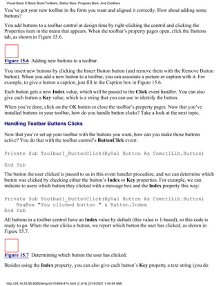 Visual Basic 6 Black Book:Toolbars, Status Bars, Progress Bars, And Coolbars

You’ve got your new toolbar in the form you want and aligned it correctly. How about adding some
buttons?
You add buttons to a toolbar control at design time by right-clicking the control and clicking the
Properties item in the menu that appears. When the toolbar’s property pages open, click the Buttons
tab, as shown in Figure 15.6.



Figure 15.6 Adding new buttons to a toolbar.

You insert new buttons by clicking the Insert Button button (and remove them with the Remove Button
button). When you add a new button to a toolbar, you can associate a picture or caption with it. For
example, to give a button a caption, just fill in the Caption box in Figure 15.6.
Each button gets a new Index value, which will be passed to the Click event handler. You can also
give each button a Key value, which is a string that you can use to identify the button.
When you’re done, click on the OK button to close the toolbar’s property pages. Now that you’ve
installed buttons in your toolbar, how do you handle button clicks? Take a look at the next topic.

Handling Toolbar Buttons Clicks

Now that you’ve set up your toolbar with the buttons you want, how can you make those buttons
active? You do that with the toolbar control’s ButtonClick event:

Private Sub Toolbar1_ButtonClick(ByVal Button As ComctlLib.Button)

End Sub
The button the user clicked is passed to us in this event handler procedure, and we can determine which
button was clicked by checking either the button’s Index or Key properties. For example, we can
indicate to users which button they clicked with a message box and the Index property this way:

Private Sub Toolbar1_ButtonClick(ByVal Button As ComctlLib.Button)
    MsgBox "You clicked button " & Button.Index
End Sub
All buttons in a toolbar control have an Index value by default (this value is 1-based), so this code is
ready to go. When the user clicks a button, we report which button the user has clicked, as shown in
Figure 15.7.



Figure 15.7 Determining which button the user has clicked.
Besides using the Index property, you can also give each button’s Key property a text string (you do


 http://24.19.55.56:8080/temp/ch15469-474.html (2 of 4) [3/14/2001 1:49:49 AM]
 