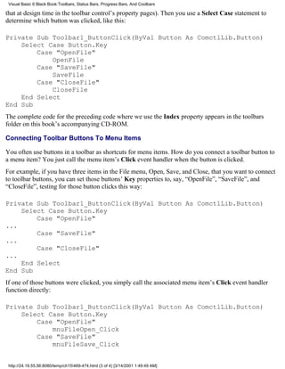 Visual Basic 6 Black Book:Toolbars, Status Bars, Progress Bars, And Coolbars

that at design time in the toolbar control’s property pages). Then you use a Select Case statement to
determine which button was clicked, like this:

Private Sub Toolbar1_ButtonClick(ByVal Button As ComctlLib.Button)
    Select Case Button.Key
        Case "OpenFile"
            OpenFile
        Case "SaveFile"
            SaveFile
        Case "CloseFile"
            CloseFile
    End Select
End Sub
The complete code for the preceding code where we use the Index property appears in the toolbars
folder on this book’s accompanying CD-ROM.

Connecting Toolbar Buttons To Menu Items

You often use buttons in a toolbar as shortcuts for menu items. How do you connect a toolbar button to
a menu item? You just call the menu item’s Click event handler when the button is clicked.
For example, if you have three items in the File menu, Open, Save, and Close, that you want to connect
to toolbar buttons, you can set those buttons’ Key properties to, say, “OpenFile”, “SaveFile”, and
“CloseFile”, testing for those button clicks this way:

Private Sub Toolbar1_ButtonClick(ByVal Button As ComctlLib.Button)
    Select Case Button.Key
        Case "OpenFile"
...
        Case "SaveFile"
...
        Case "CloseFile"
...
    End Select
End Sub
If one of those buttons were clicked, you simply call the associated menu item’s Click event handler
function directly:

Private Sub Toolbar1_ButtonClick(ByVal Button As ComctlLib.Button)
    Select Case Button.Key
        Case "OpenFile"
            mnuFileOpen_Click
        Case "SaveFile"
            mnuFileSave_Click


 http://24.19.55.56:8080/temp/ch15469-474.html (3 of 4) [3/14/2001 1:49:49 AM]
 