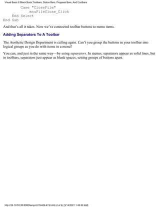 Visual Basic 6 Black Book:Toolbars, Status Bars, Progress Bars, And Coolbars

        Case "CloseFile"
            mnuFileClose_Click
    End Select
End Sub
And that’s all it takes. Now we’ve connected toolbar buttons to menu items.

Adding Separators To A Toolbar

The Aesthetic Design Department is calling again. Can’t you group the buttons in your toolbar into
logical groups as you do with items in a menu?
You can, and just in the same way—by using separators. In menus, separators appear as solid lines, but
in toolbars, separators just appear as blank spaces, setting groups of buttons apart.




 http://24.19.55.56:8080/temp/ch15469-474.html (4 of 4) [3/14/2001 1:49:49 AM]
 