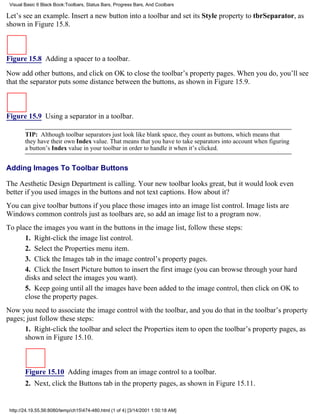 Visual Basic 6 Black Book:Toolbars, Status Bars, Progress Bars, And Coolbars

Let’s see an example. Insert a new button into a toolbar and set its Style property to tbrSeparator, as
shown in Figure 15.8.



Figure 15.8 Adding a spacer to a toolbar.

Now add other buttons, and click on OK to close the toolbar’s property pages. When you do, you’ll see
that the separator puts some distance between the buttons, as shown in Figure 15.9.



Figure 15.9 Using a separator in a toolbar.

        TIP: Although toolbar separators just look like blank space, they count as buttons, which means that
        they have their own Index value. That means that you have to take separators into account when figuring
        a button’s Index value in your toolbar in order to handle it when it’s clicked.


Adding Images To Toolbar Buttons

The Aesthetic Design Department is calling. Your new toolbar looks great, but it would look even
better if you used images in the buttons and not text captions. How about it?
You can give toolbar buttons if you place those images into an image list control. Image lists are
Windows common controls just as toolbars are, so add an image list to a program now.
To place the images you want in the buttons in the image list, follow these steps:
      1. Right-click the image list control.
      2. Select the Properties menu item.
      3. Click the Images tab in the image control’s property pages.
      4. Click the Insert Picture button to insert the first image (you can browse through your hard
      disks and select the images you want).
      5. Keep going until all the images have been added to the image control, then click on OK to
      close the property pages.
Now you need to associate the image control with the toolbar, and you do that in the toolbar’s property
pages; just follow these steps:
      1. Right-click the toolbar and select the Properties item to open the toolbar’s property pages, as
      shown in Figure 15.10.



        Figure 15.10 Adding images from an image control to a toolbar.
        2. Next, click the Buttons tab in the property pages, as shown in Figure 15.11.


 http://24.19.55.56:8080/temp/ch15474-480.html (1 of 4) [3/14/2001 1:50:18 AM]
 