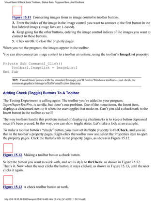 Visual Basic 6 Black Book:Toolbars, Status Bars, Progress Bars, And Coolbars




        Figure 15.11 Connecting images from an image control to toolbar buttons.
        3. Enter the index of the image in the image control you want to connect to the first button in the
        box labeled Image (image lists are 1-based).
        4. Keep going for the other buttons, entering the image control indices of the images you want to
        connect to those buttons.
        5. Click on OK to close the property pages.
When you run the program, the images appear in the toolbar.
You can also connect an image control to a toolbar at runtime, using the toolbar’s ImageList property:

Private Sub Command1_Click()
    Toolbar1.ImageList = ImageList1
End Sub

        TIP: Visual Basic comes with the standard bitmaps you’ll find in Windows toolbars—just check the
        commongraphicsbitmapsoffctlbrsmallcolor directory.


Adding Check (Toggle) Buttons To A Toolbar

The Testing Department is calling again: The toolbar you’ve added to your program,
SuperDuperTextPro, is terrific, but there’s one problem. One of the menu items, the Insert item,
displays a checkmark next to it when the user toggles that mode on. Can’t you add a checkmark to the
Insert button in the toolbar as well?
The way toolbars handle this problem instead of displaying checkmarks is to keep a button depressed
once it’s been pressed. In this way, you can show toggle states. Let’s take a look at an example.
To make a toolbar button a “check” button, you must set its Style property to tbrCheck, and you do
that in the toolbar’s property pages. Right-click the toolbar now and select the Properties item to open
the property pages. Click the Buttons tab in the property pages, as shown in Figure 15.12.



Figure 15.12 Making a toolbar button a check button.

Select the button you want to work with, and set its style to tbrCheck, as shown in Figure 15.12.
That’s it. Now when the user clicks the button, it stays clicked, as shown in Figure 15.13, until the user
clicks it again.



Figure 15.13 A check toolbar button at work.


 http://24.19.55.56:8080/temp/ch15474-480.html (2 of 4) [3/14/2001 1:50:18 AM]
 