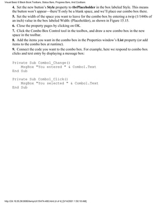 Visual Basic 6 Black Book:Toolbars, Status Bars, Progress Bars, And Coolbars

       4. Set the new button’s Style property to tbrPlaceholder in the box labeled Style. This means
       the button won’t appear—there’ll only be a blank space, and we’ll place our combo box there.
       5. Set the width of the space you want to leave for the combo box by entering a twip (1/1440s of
       an inch) value in the box labeled Width: (Placeholder), as shown in Figure 15.15.
       6. Close the property pages by clicking on OK.
       7. Click the Combo Box Control tool in the toolbox, and draw a new combo box in the new
       space in the toolbar.
       8. Add the items you want in the combo box in the Properties window’s List property (or add
       items to the combo box at runtime).
       9. Connect the code you want to the combo box. For example, here we respond to combo box
       clicks and text entry by displaying a message box:

       Private Sub Combo1_Change()
           MsgBox "You entered " & Combo1.Text
       End Sub

       Private Sub Combo1_Click()
           MsgBox "You selected " & Combo1.Text
       End Sub




http://24.19.55.56:8080/temp/ch15474-480.html (4 of 4) [3/14/2001 1:50:18 AM]
 