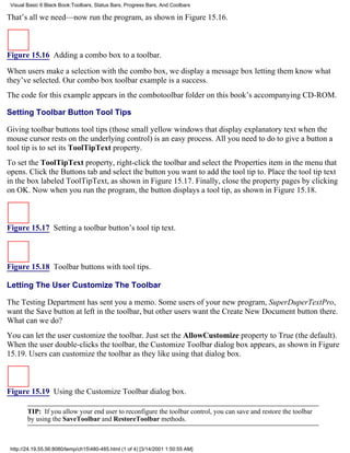Visual Basic 6 Black Book:Toolbars, Status Bars, Progress Bars, And Coolbars

That’s all we need—now run the program, as shown in Figure 15.16.



Figure 15.16 Adding a combo box to a toolbar.

When users make a selection with the combo box, we display a message box letting them know what
they’ve selected. Our combo box toolbar example is a success.
The code for this example appears in the combotoolbar folder on this book’s accompanying CD-ROM.

Setting Toolbar Button Tool Tips

Giving toolbar buttons tool tips (those small yellow windows that display explanatory text when the
mouse cursor rests on the underlying control) is an easy process. All you need to do to give a button a
tool tip is to set its ToolTipText property.
To set the ToolTipText property, right-click the toolbar and select the Properties item in the menu that
opens. Click the Buttons tab and select the button you want to add the tool tip to. Place the tool tip text
in the box labeled ToolTipText, as shown in Figure 15.17. Finally, close the property pages by clicking
on OK. Now when you run the program, the button displays a tool tip, as shown in Figure 15.18.



Figure 15.17 Setting a toolbar button’s tool tip text.



Figure 15.18 Toolbar buttons with tool tips.

Letting The User Customize The Toolbar

The Testing Department has sent you a memo. Some users of your new program, SuperDuperTextPro,
want the Save button at left in the toolbar, but other users want the Create New Document button there.
What can we do?
You can let the user customize the toolbar. Just set the AllowCustomize property to True (the default).
When the user double-clicks the toolbar, the Customize Toolbar dialog box appears, as shown in Figure
15.19. Users can customize the toolbar as they like using that dialog box.



Figure 15.19 Using the Customize Toolbar dialog box.

        TIP: If you allow your end user to reconfigure the toolbar control, you can save and restore the toolbar
        by using the SaveToolbar and RestoreToolbar methods.



 http://24.19.55.56:8080/temp/ch15480-485.html (1 of 4) [3/14/2001 1:50:55 AM]
 