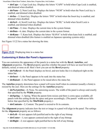 Visual Basic 6 Black Book:Toolbars, Status Bars, Progress Bars, And Coolbars

        • sbrCaps—1; Caps Lock key. Displays the letters “CAPS” in bold when Caps Lock is enabled,
        and dimmed when disabled.
        • sbrNum—2; Num Lock key. Displays the letters “NUM” in bold when the Num Lock key is
        enabled, and dimmed when disabled.
        • sbrIns—3; Insert key. Displays the letters “INS” in bold when the Insert key is enabled, and
        dimmed when disabled.
        • sbrScrl—4; Scroll Lock key. Displays the letters “SCRL” in bold when Scroll Lock is
        enabled, and dimmed when disabled.
        • sbrTime—5; time. Displays the current time in the system format.
        • sbrDate—6; date. Displays the current date in the system format.
        • sbrKana—7; Kana lock. Displays the letters “KANA” in bold when kana lock is enabled, and
        dimmed when disabled (this feature is enabled on Japanese operating systems only).
See Figure 15.22 for a status bar showing the time.



Figure 15.22 Displaying time in a status bar.

Customizing A Status Bar Panel’s Appearance

You can customize the appearance of the panels in a status bar with the Bevel, AutoSize, and
Alignment properties. The Bevel property specifies whether the panel will have an inset bevel (the
default), raised, or none at all. Here’s how you can set the Bevel property:
      • sbrNoBevel—0; the Panel displays no bevel, and text looks like it is displayed right on the
      status bar.
      • sbrInset—1; the Panel appears to be sunk into the status bar.
      • sbrRaised—2; the Panel appears to be raised above the status bar.
The AutoSize property determines how a panel will resize itself when its container (usually a form) is
resized by the user. Here are the settings for the AutoSize property:
      • sbrNoAutoSize—0; None. No autosizing occurs. The width of the panel is always and exactly
      that specified by the Width property.
      • sbrSpring—1; Spring. When the parent form resizes and there is extra space available, all
      panels with this setting divide the space and grow accordingly. (The panels’ width never falls
      below that specified by the MinWidth property.)
      • sbrContents—2; Content. The panel is resized to fit its contents.
The Alignment property indicates how the text or image in a panel will align in the panel. The settings
for the Alignment property are as follows:
       • sbrLeft—0; text appears left-justified and to the right of any bitmap.
       • sbrCenter—1; text appears centered and to the right of any bitmap.
       • sbrRight—2; text appears right-justified but to the left of any bitmap.

 http://24.19.55.56:8080/temp/ch15485-489.html (2 of 3) [3/14/2001 1:51:03 AM]
 