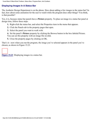 Visual Basic 6 Black Book:Toolbars, Status Bars, Progress Bars, And Coolbars


Displaying Images In A Status Bar

The Aesthetic Design Department is on the phone. How about adding a few images to the status bar? In
fact, how about some animation for the user to watch while the program does other things? You think,
is that possible?
Yes, it is, because status bar panels have a Picture property. To place an image in a status bar panel at
design time, follow these steps:
       1. Right-click the status bar, and select the Properties item in the menu that appears.
       2. Click the Panels tab in the property pages that open.
       3. Select the panel you want to work with.
       4. Set the panel’s Picture property by clicking the Browse button in the box labeled Picture.
       You can set this property with an image file on disk.
       5. Close the property pages by clicking on OK.
That’s it—now when you run the program, the image you’ve selected appears in the panel you’ve
chosen, as shown in Figure 15.23.



Figure 15.23 Displaying images in a status bar.




 http://24.19.55.56:8080/temp/ch15485-489.html (3 of 3) [3/14/2001 1:51:03 AM]
 
