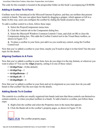 Visual Basic 6 Black Book:Toolbars, Status Bars, Progress Bars, And Coolbars

The code for this example is located in the progressbar folder on this book’s accompanying CD-ROM.

Adding A Coolbar To A Form

Coolbars were first introduced in the Microsoft Internet Explorer, and they are toolbars that present
controls in bands. The user can adjust these bands by dragging a gripper, which appears at left in a
band. In this way, users can configure the coolbar by sliding the bands around as they want.
To add a coolbar control to a form, follow these steps:
      1. Select the Project|Components menu item.
      2. Click the Controls tab in the Components dialog box.
      3. Select the Microsoft Windows Common Controls-3 item, and click on OK to close the
      Components dialog box. This adds the Coolbar Control tool to the Visual Basic toolbox, as
      shown in Figure 15.3.
      4. To place a coolbar in your form, just add it as you would any control, using the Coolbar
      Control tool.
Now that you’ve added a coolbar to your form, maybe you’ll need to align it in that form? See the next
topic for the details.

Aligning Coolbars In A Form

Now that you’ve added a coolbar to your form, how do you align it to the top, bottom, or wherever you
want to place it? You use the Align property, setting it to one of these values:
      • vbAlignNone—0 (the default)
      • vbAlignTop—1
      • vbAlignBottom—2
      • vbAlignLeft—3
      • vbAlignRight—4
Now that you’ve added a coolbar to your form and set its alignment as you want, how do you add
bands to that coolbar? See the next topic for the details.

Adding Bands To A Coolbar

The controls in a coolbar are usually organized into bands (and note that those controls can themselves
contain controls, as when you place toolbars in a band). To add a band to a coolbar, just follow these
steps:
       1. Right-click the coolbar and select the Properties item in the menu that appears.
       2. Click the Bands tab in the coolbar’s property pages, as shown in Figure 15.26.



        Figure 15.26 The coolbar property pages.


 http://24.19.55.56:8080/temp/ch15493-497.html (1 of 3) [3/14/2001 1:51:16 AM]
 