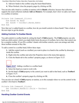 Visual Basic 6 Black Book:Toolbars, Status Bars, Progress Bars, And Coolbars

        3. Add new bands to the coolbar using the Insert Band button.
        4. When finished, close the property pages by clicking on OK.
You can also add a band to a coolbar at runtime with its Bands collection, because that collection
supports the usual collection methods Add and Remove. For example, here’s how we add a new band
to a coolbar at runtime:

Private Sub Command1_Click()
    Dim band5 As Band
    Set band5 = CoolBar1.Bands.Add()
End Sub
Now that you’ve added bands to a coolbar, how do you install controls in those bands? Take a look at
the next topic to get the details.

Adding Controls To Coolbar Bands

You add controls to coolbar bands by setting the band’s Child property. The Child property can only
hold one child control, which you might think limits the power of coolbars, but in fact, that control can
be a complete toolbar. If you fill a coolbar’s bands with toolbar controls, users can arrange and slide
those toolbars around as they like.
To add a control to a coolbar band, follow these steps:
      1. Add the control (such as a toolbar) you want to place in a band to the coolbar by drawing it
      inside the coolbar.
      2. Right-click the coolbar and select the Properties item in the menu that appears.
      3. Click the Bands tab in the coolbar’s property pages, as shown in Figure 15.27.



        Figure 15.27 Adding a toolbar to a coolbar band.
        4. Select the band you want to work with.
        5. Set the band’s Child property to the control you want to add to that band, such as Toolbar1
        in Figure 15.27.
        6. Close the coolbar’s property pages by clicking on OK.
You can also set a band’s Child property at runtime, as in this example where we set the control in the
coolbar’s first band to Toolbar1:

Private Sub Command1_Click()
    Set CoolBar1.Bands(1).Child = Toolbar1
End Sub

Handling Coolbar Control Events



 http://24.19.55.56:8080/temp/ch15493-497.html (2 of 3) [3/14/2001 1:51:16 AM]
 
