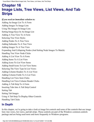 Visual Basic 6 Black Book:Image Lists, Tree Views, List Views, And Tab Strips


Chapter 16
Image Lists, Tree Views, List Views, And Tab
Strips
If you need an immediate solution to:
Adding An Image List To A Form
Adding Images To Image Lists
Using The Images In Image Lists
Setting Image Keys In An Image List
Adding A Tree View To A Form
Selecting Tree View Styles
Adding Nodes To A Tree View
Adding Subnodes To A Tree View
Adding Images To A Tree View
Expanding And Collapsing Nodes (And Setting Node Images To Match)
Handling Tree View Node Clicks
Adding A List View To A Form
Adding Items To A List View
Adding Icons To List View Items
Adding Small Icons To List View Items
Selecting The View Type In List Views
Adding Column Headers To A List View
Adding Column Fields To A List View
Handling List View Item Clicks
Handling List View Column Header Clicks
Adding A Tab Strip To A Form
Inserting Tabs Into A Tab Strip Control
Setting Tab
Setting Tab Images
Using A Tab Strip To Display Other Controls
Handling Tab Clicks

In Depth
In this chapter, we’re going to take a look at image list controls and some of the controls that use image
lists: tree views, list views, and tab strips. These controls are part of the Windows common controls
package and are being used more and more frequently in Windows programs.

 http://24.19.55.56:8080/temp/ch16499-504.html (1 of 4) [3/14/2001 1:51:44 AM]
 
