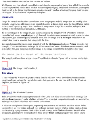Visual Basic 6 Black Book:Image Lists, Tree Views, List Views, And Tab Strips

We’ll get an overview of each control before tackling the programming issues. You add all the controls
in this chapter to the Visual Basic toolbox by selecting the Project|Components menu item, clicking the
Controls tab in the dialog box that opens, selecting the entry marked Windows Common Controls, and
clicking on OK to close the Components dialog box.

Image Lists

Image list controls are invisible controls that serve one purpose: to hold images that are used by other
controls. Usually, you add images to an image list control at design time, using the Insert Picture button
in the control’s property pages. You can also add images to an image list at runtime, using the Add
method of its internal image collection, ListImages.
To use the images in the image list, you usually associate the image list with a Windows common
control (which has an ImageList property). For each item in the common control, such as a tab in a tab
strip control, you can then specify either an index into the image lists’ ListImages collection or an
image’s key value to associate that image with the item.
You can also reach the images in an image list with the ListImages collection’s Picture property. For
example, if you wanted to use an image list with a control that’s not a Windows common control, such
as a picture box, you can assign the first image in the image control to that picture box this way:

Picture1.Picture = ImageList1.ListImages(1).Picture
The Image List Control tool appears in the Visual Basic toolbox in Figure 16.1 at bottom, on the right.



Figure 16.1 The Image List Control tool.

Tree Views

If you’ve used the Windows Explorer, you’re familiar with tree views. Tree views present data in a
hierarchical way, such as the view of directories that appears in the tree view at left in the Windows
Explorer, as shown in Figure 16.2.



Figure 16.2 The Windows Explorer.

Trees are composed of cascading branches of nodes , and each node usually consists of an image (set
with the Image property) and a label (set with the Text property). Images for the nodes are supplied by
an image list control associated with the tree view control.
A node can be expanded or collapsed, depending on whether or not the node has child nodes. At the
topmost level are root nodes, and each root node can have any number of child nodes. Each node in a
tree is actually a programmable Node object, which belongs to the Nodes collection. As with other
collections, each member of the collection has a unique Index and Key property that allows you to

 http://24.19.55.56:8080/temp/ch16499-504.html (2 of 4) [3/14/2001 1:51:44 AM]
 