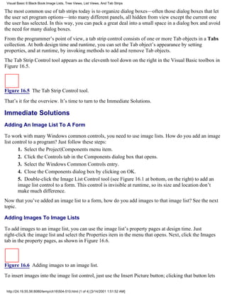 Visual Basic 6 Black Book:Image Lists, Tree Views, List Views, And Tab Strips

The most common use of tab strips today is to organize dialog boxes—often those dialog boxes that let
the user set program options—into many different panels, all hidden from view except the current one
the user has selected. In this way, you can pack a great deal into a small space in a dialog box and avoid
the need for many dialog boxes.
From the programmer’s point of view, a tab strip control consists of one or more Tab objects in a Tabs
collection. At both design time and runtime, you can set the Tab object’s appearance by setting
properties, and at runtime, by invoking methods to add and remove Tab objects.
The Tab Strip Control tool appears as the eleventh tool down on the right in the Visual Basic toolbox in
Figure 16.5.



Figure 16.5 The Tab Strip Control tool.

That’s it for the overview. It’s time to turn to the Immediate Solutions.

Immediate Solutions
Adding An Image List To A Form

To work with many Windows common controls, you need to use image lists. How do you add an image
list control to a program? Just follow these steps:
       1. Select the Project|Components menu item.
       2. Click the Controls tab in the Components dialog box that opens.
       3. Select the Windows Common Controls entry.
       4. Close the Components dialog box by clicking on OK.
       5. Double-click the Image List Control tool (see Figure 16.1 at bottom, on the right) to add an
       image list control to a form. This control is invisible at runtime, so its size and location don’t
       make much difference.
Now that you’ve added an image list to a form, how do you add images to that image list? See the next
topic.

Adding Images To Image Lists

To add images to an image list, you can use the image list’s property pages at design time. Just
right-click the image list and select the Properties item in the menu that opens. Next, click the Images
tab in the property pages, as shown in Figure 16.6.



Figure 16.6 Adding images to an image list.
To insert images into the image list control, just use the Insert Picture button; clicking that button lets

 http://24.19.55.56:8080/temp/ch16504-510.html (1 of 4) [3/14/2001 1:51:52 AM]
 