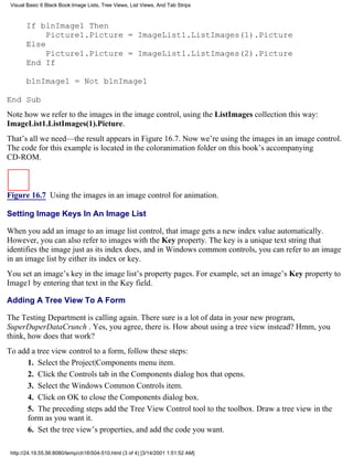 Visual Basic 6 Black Book:Image Lists, Tree Views, List Views, And Tab Strips



       If blnImage1 Then
            Picture1.Picture = ImageList1.ListImages(1).Picture
       Else
            Picture1.Picture = ImageList1.ListImages(2).Picture
       End If

       blnImage1 = Not blnImage1

End Sub
Note how we refer to the images in the image control, using the ListImages collection this way:
ImageList1.ListImages(1).Picture.
That’s all we need—the result appears in Figure 16.7. Now we’re using the images in an image control.
The code for this example is located in the coloranimation folder on this book’s accompanying
CD-ROM.



Figure 16.7 Using the images in an image control for animation.

Setting Image Keys In An Image List

When you add an image to an image list control, that image gets a new index value automatically.
However, you can also refer to images with the Key property. The key is a unique text string that
identifies the image just as its index does, and in Windows common controls, you can refer to an image
in an image list by either its index or key.
You set an image’s key in the image list’s property pages. For example, set an image’s Key property to
Image1 by entering that text in the Key field.

Adding A Tree View To A Form

The Testing Department is calling again. There sure is a lot of data in your new program,
SuperDuperDataCrunch . Yes, you agree, there is. How about using a tree view instead? Hmm, you
think, how does that work?
To add a tree view control to a form, follow these steps:
      1. Select the Project|Components menu item.
      2. Click the Controls tab in the Components dialog box that opens.
      3. Select the Windows Common Controls item.
      4. Click on OK to close the Components dialog box.
      5. The preceding steps add the Tree View Control tool to the toolbox. Draw a tree view in the
      form as you want it.
      6. Set the tree view’s properties, and add the code you want.

 http://24.19.55.56:8080/temp/ch16504-510.html (3 of 4) [3/14/2001 1:51:52 AM]
 