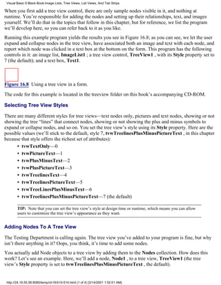 Visual Basic 6 Black Book:Image Lists, Tree Views, List Views, And Tab Strips

When you first add a tree view control, there are only sample nodes visible in it, and nothing at
runtime. You’re responsible for adding the nodes and setting up their relationships, text, and images
yourself. We’ll do that in the topics that follow in this chapter, but for reference, we list the program
we’ll develop here, so you can refer back to it as you like.
Running this example program yields the results you see in Figure 16.8; as you can see, we let the user
expand and collapse nodes in the tree view, have associated both an image and text with each node, and
report which node was clicked in a text box at the bottom on the form. This program has the following
controls in it: an image list, ImageList1 ; a tree view control, TreeView1 , with its Style property set to
7 (the default); and a text box, Text1.



Figure 16.8 Using a tree view in a form.

The code for this example is located in the treeview folder on this book’s accompanying CD-ROM.

Selecting Tree View Styles

There are many different styles for tree views—text nodes only, pictures and text nodes, showing or not
showing the tree “lines” that connect nodes, showing or not showing the plus and minus symbols to
expand or collapse nodes, and so on. You set the tree view’s style using its Style property. Here are the
possible values (we’ll stick to the default, style 7, tvwTreelinesPlusMinusPictureText , in this chapter
because that style offers the richest set of attributes):
      • tvwTextOnly—0
      • tvwPictureText—1
      • tvwPlusMinusText—2
      • tvwPlusPictureText—3
      • tvwTreelinesText—4
      • tvwTreelinesPictureText—5
      • tvwTreeLinesPlusMinusText—6
      • tvwTreelinesPlusMinusPictureText—7 (the default)

        TIP: Note that you can set the tree view’s style at design time or runtime, which means you can allow
        users to customize the tree view’s appearance as they want.


Adding Nodes To A Tree View

The Testing Department is calling again. The tree view you’ve added to your program is fine, but why
isn’t there anything in it? Oops, you think, it’s time to add some nodes.
You actually add Node objects to a tree view by adding them to the Nodes collection. How does this
work? Let’s see an example. Here, we’ll add a node, Node1 , to a tree view, TreeView1 (the tree
view’s Style property is set to tvwTreelinesPlusMinusPictureText , the default).


 http://24.19.55.56:8080/temp/ch16510-514.html (1 of 4) [3/14/2001 1:52:01 AM]
 