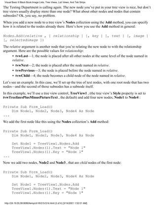 Visual Basic 6 Black Book:Image Lists, Tree Views, List Views, And Tab Strips

The Testing Department is calling again. The new node you’ve put in your tree view is nice, but don’t
tree views usually display more than one node? What about other nodes and nodes that contain
subnodes? Ok, you say, no problem.
When you add a new node to a tree view’s Nodes collection using the Add method, you can specify
how it is related to the nodes already there. Here’s how you use the Add method in general:

Nodes.Add(relative , [ relationship ] [, key ] [, text ] [, image ]
[, selectedimage ])
The relative argument is another node that you’re relating the new node to with the relationship
argument. Here are the possible values for relationship:
      • tvwLast—1; the node is placed after all other nodes at the same level of the node named in
      relative.
      • tvwNext—2; the node is placed after the node named in relative.
      • tvwPrevious—3; the node is placed before the node named in relative.
      • tvwChild—4; the node becomes a child node of the node named in relative.
Let’s see an example. In this case, we’ll set up the tree of text nodes, with one root node that has two
nodes—and the second of those subnodes has a subnode itself.
In this example, we’ll use a tree view control, TreeView1 , (the tree view’s Style property is set to
tvwTreelinesPlusMinusPictureText , the default) and add four new nodes, Node1 to Node4 :

Private Sub Form_Load()
    Dim Node1, Node2, Node3, Node4 As Node
...
We add the first node like this using the Nodes collection’s Add method:

Private Sub Form_Load()
    Dim Node1, Node2, Node3, Node4 As Node

       Set Node1 = TreeView1.Nodes.Add
       TreeView1.Nodes(1).Text = "Node 1"
       TreeView1.Nodes(1).Key = "Node 1"
...
Now we add two nodes, Node2 and Node3 , that are child nodes of the first node:

Private Sub Form_Load()
    Dim Node1, Node2, Node3, Node4 As Node

       Set Node1 = TreeView1.Nodes.Add
       TreeView1.Nodes(1).Text = "Node 1"
       TreeView1.Nodes(1).Key = "Node 1"

 http://24.19.55.56:8080/temp/ch16510-514.html (3 of 4) [3/14/2001 1:52:01 AM]
 