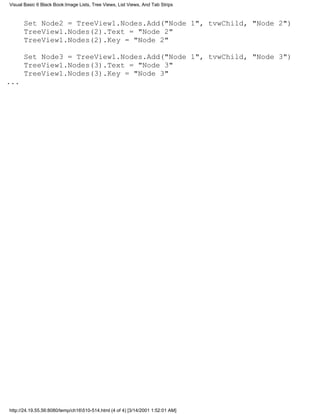 Visual Basic 6 Black Book:Image Lists, Tree Views, List Views, And Tab Strips



      Set Node2 = TreeView1.Nodes.Add("Node 1", tvwChild, "Node 2")
      TreeView1.Nodes(2).Text = "Node 2"
      TreeView1.Nodes(2).Key = "Node 2"

      Set Node3 = TreeView1.Nodes.Add("Node 1", tvwChild, "Node 3")
      TreeView1.Nodes(3).Text = "Node 3"
      TreeView1.Nodes(3).Key = "Node 3"
...




http://24.19.55.56:8080/temp/ch16510-514.html (4 of 4) [3/14/2001 1:52:01 AM]
 
