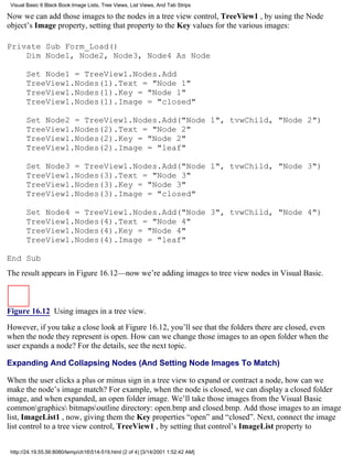 Visual Basic 6 Black Book:Image Lists, Tree Views, List Views, And Tab Strips

Now we can add those images to the nodes in a tree view control, TreeView1 , by using the Node
object’s Image property, setting that property to the Key values for the various images:

Private Sub Form_Load()
    Dim Node1, Node2, Node3, Node4 As Node

       Set Node1 = TreeView1.Nodes.Add
       TreeView1.Nodes(1).Text = "Node 1"
       TreeView1.Nodes(1).Key = "Node 1"
       TreeView1.Nodes(1).Image = "closed"

       Set Node2 = TreeView1.Nodes.Add("Node 1", tvwChild, "Node 2")
       TreeView1.Nodes(2).Text = "Node 2"
       TreeView1.Nodes(2).Key = "Node 2"
       TreeView1.Nodes(2).Image = "leaf"

       Set Node3 = TreeView1.Nodes.Add("Node 1", tvwChild, "Node 3")
       TreeView1.Nodes(3).Text = "Node 3"
       TreeView1.Nodes(3).Key = "Node 3"
       TreeView1.Nodes(3).Image = "closed"

       Set Node4 = TreeView1.Nodes.Add("Node 3", tvwChild, "Node 4")
       TreeView1.Nodes(4).Text = "Node 4"
       TreeView1.Nodes(4).Key = "Node 4"
       TreeView1.Nodes(4).Image = "leaf"

End Sub
The result appears in Figure 16.12—now we’re adding images to tree view nodes in Visual Basic.



Figure 16.12 Using images in a tree view.

However, if you take a close look at Figure 16.12, you’ll see that the folders there are closed, even
when the node they represent is open. How can we change those images to an open folder when the
user expands a node? For the details, see the next topic.

Expanding And Collapsing Nodes (And Setting Node Images To Match)

When the user clicks a plus or minus sign in a tree view to expand or contract a node, how can we
make the node’s image match? For example, when the node is closed, we can display a closed folder
image, and when expanded, an open folder image. We’ll take those images from the Visual Basic
commongraphics bitmapsoutline directory: open.bmp and closed.bmp. Add those images to an image
list, ImageList1 , now, giving them the Key properties “open” and “closed”. Next, connect the image
list control to a tree view control, TreeView1 , by setting that control’s ImageList property to


 http://24.19.55.56:8080/temp/ch16514-519.html (2 of 4) [3/14/2001 1:52:42 AM]
 