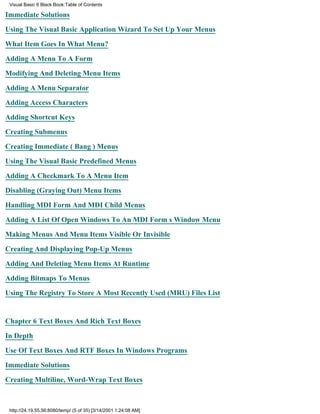 Visual Basic 6 Black Book:Table of Contents

Immediate Solutions

Using The Visual Basic Application Wizard To Set Up Your Menus

What Item Goes In What Menu?

Adding A Menu To A Form

Modifying And Deleting Menu Items

Adding A Menu Separator

Adding Access Characters

Adding Shortcut Keys

Creating Submenus

Creating Immediate (Bang) Menus

Using The Visual Basic Predefined Menus

Adding A Checkmark To A Menu Item

Disabling (Graying Out) Menu Items

Handling MDI Form And MDI Child Menus

Adding A List Of Open Windows To An MDI Forms Window Menu

Making Menus And Menu Items Visible Or Invisible

Creating And Displaying Pop-Up Menus

Adding And Deleting Menu Items At Runtime
Adding Bitmaps To Menus

Using The Registry To Store A Most Recently Used (MRU) Files List


Chapter 6Text Boxes And Rich Text Boxes

In Depth

Use Of Text Boxes And RTF Boxes In Windows Programs

Immediate Solutions
Creating Multiline, Word-Wrap Text Boxes



 http://24.19.55.56:8080/temp/ (5 of 35) [3/14/2001 1:24:08 AM]
 