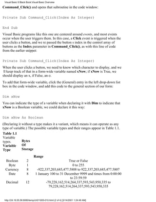 Visual Basic 6 Black Book:Visual Basic Overview

Command_Click() and opens that subroutine in the code window:

Private Sub Command_Click(Index As Integer)

End Sub
Visual Basic programs like this one are centered around events, and most events
occur when the user triggers them. In this case, a Click event is triggered when the
user clicks a button, and were passed the buttons index in the control array of
buttons as the Index parameter in Command_Click(), as with this line of code
from the earlier snippet:

Private Sub Command_Click(Index As Integer)
When the user clicks a button, we need to know which character to display, and we
ll keep track of that in a form-wide variable named xNow; if xNow is True, we
should display an x, if False, an o.
To add that form-wide variable, click the (General) entry in the left drop-down list
box in the code window, and add this code to the general section of our form:

Dim xNow
You can indicate the type of a variable when declaring it with Dimto indicate that
xNow is a Boolean variable, we could declare it this way:

Dim xNow As Boolean
(Declaring it without a type makes it a variant, which means it can operate as any
type of variable.) The possible variable types and their ranges appear in Table 1.1.
Table 1.1
Variable
types.        Bytes
Variable      Of
Type          Storage

                            Range
  Boolean             2                             True or False
   Byte               1                                0 to 255
  Currency            8        -922,337,203,685,477.5808 to 922,337,203,685,477.5807
   Date               8       1 January 100 to 31 December 9999 and times from 0:00:00
                                                     to 23:59:59
  Decimal            12              -79,228,162,514,264,337,593,543,950,335 to
                                       79,228,162,514,264,337,593,543,950,335


 http://24.19.55.56:8080/temp/ch01005-010.html (2 of 4) [3/14/2001 1:24:49 AM]
 
