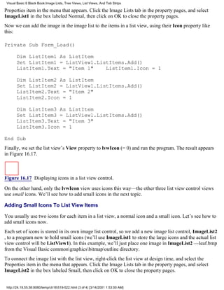 Visual Basic 6 Black Book:Image Lists, Tree Views, List Views, And Tab Strips

Properties item in the menu that appears. Click the Image Lists tab in the property pages, and select
ImageList1 in the box labeled Normal, then click on OK to close the property pages.
Now we can add the image in the image list to the items in a list view, using their Icon property like
this:

Private Sub Form_Load()

       Dim ListItem1 As ListItem
       Set ListItem1 = ListView1.ListItems.Add()
       ListItem1.Text = "Item 1"    ListItem1.Icon = 1

       Dim ListItem2 As ListItem
       Set ListItem2 = ListView1.ListItems.Add()
       ListItem2.Text = "Item 2"
       ListItem2.Icon = 1

       Dim ListItem3 As ListItem
       Set ListItem3 = ListView1.ListItems.Add()
       ListItem3.Text = "Item 3"
       ListItem3.Icon = 1

End Sub
Finally, we set the list view’s View property to lvwIcon (= 0) and run the program. The result appears
in Figure 16.17.



Figure 16.17 Displaying icons in a list view control.

On the other hand, only the lvwIcon view uses icons this way—the other three list view control views
use small icons. We’ll see how to add small icons in the next topic.

Adding Small Icons To List View Items

You usually use two icons for each item in a list view, a normal icon and a small icon. Let’s see how to
add small icons now.
Each set of icons is stored in its own image list control, so we add a new image list control, ImageList2
, to a program now to hold small icons (we’ll use ImageList1 to store the large icons and the actual list
view control will be ListView1). In this example, we’ll just place one image in ImageList2 —leaf.bmp
from the Visual Basic commongraphicsbitmapoutline directory.
To connect the image list with the list view, right-click the list view at design time, and select the
Properties item in the menu that appears. Click the Image Lists tab in the property pages, and select
ImageList2 in the box labeled Small, then click on OK to close the property pages.


 http://24.19.55.56:8080/temp/ch16519-522.html (3 of 4) [3/14/2001 1:53:00 AM]
 