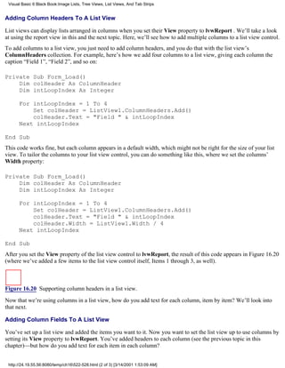 Visual Basic 6 Black Book:Image Lists, Tree Views, List Views, And Tab Strips


Adding Column Headers To A List View

List views can display lists arranged in columns when you set their View property to lvwReport . We’ll take a look
at using the report view in this and the next topic. Here, we’ll see how to add multiple columns to a list view control.
To add columns to a list view, you just need to add column headers, and you do that with the list view’s
ColumnHeaders collection. For example, here’s how we add four columns to a list view, giving each column the
caption “Field 1”, “Field 2”, and so on:

Private Sub Form_Load()
    Dim colHeader As ColumnHeader
    Dim intLoopIndex As Integer

      For intLoopIndex = 1 To 4
          Set colHeader = ListView1.ColumnHeaders.Add()
          colHeader.Text = "Field " & intLoopIndex
      Next intLoopIndex

End Sub
This code works fine, but each column appears in a default width, which might not be right for the size of your list
view. To tailor the columns to your list view control, you can do something like this, where we set the columns’
Width property:

Private Sub Form_Load()
    Dim colHeader As ColumnHeader
    Dim intLoopIndex As Integer

      For intLoopIndex = 1 To 4
          Set colHeader = ListView1.ColumnHeaders.Add()
          colHeader.Text = "Field " & intLoopIndex
          colHeader.Width = ListView1.Width / 4
      Next intLoopIndex

End Sub
After you set the View property of the list view control to lvwReport, the result of this code appears in Figure 16.20
(where we’ve added a few items to the list view control itself, Items 1 through 3, as well).



Figure 16.20 Supporting column headers in a list view.
Now that we’re using columns in a list view, how do you add text for each column, item by item? We’ll look into
that next.

Adding Column Fields To A List View

You’ve set up a list view and added the items you want to it. Now you want to set the list view up to use columns by
setting its View property to lvwReport. You’ve added headers to each column (see the previous topic in this
chapter)—but how do you add text for each item in each column?


 http://24.19.55.56:8080/temp/ch16522-528.html (2 of 3) [3/14/2001 1:53:09 AM]
 