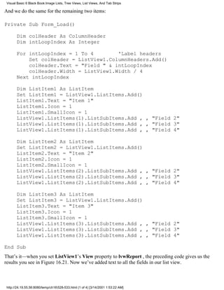 Visual Basic 6 Black Book:Image Lists, Tree Views, List Views, And Tab Strips

And we do the same for the remaining two items:

Private Sub Form_Load()

       Dim colHeader As ColumnHeader
       Dim intLoopIndex As Integer

       For intLoopIndex = 1 To 4        'Label headers
           Set colHeader = ListView1.ColumnHeaders.Add()
           colHeader.Text = "Field " & intLoopIndex
           colHeader.Width = ListView1.Width / 4
       Next intLoopIndex

       Dim ListItem1 As ListItem
       Set ListItem1 = ListView1.ListItems.Add()
       ListItem1.Text = "Item 1"
       ListItem1.Icon = 1
       ListItem1.SmallIcon = 1
       ListView1.ListItems(1).ListSubItems.Add , , "Field 2"
       ListView1.ListItems(1).ListSubItems.Add , , "Field 3"
       ListView1.ListItems(1).ListSubItems.Add , , "Field 4"

       Dim ListItem2 As ListItem
       Set ListItem2 = ListView1.ListItems.Add()
       ListItem2.Text = "Item 2"
       ListItem2.Icon = 1
       ListItem2.SmallIcon = 1
       ListView1.ListItems(2).ListSubItems.Add , , "Field 2"
       ListView1.ListItems(2).ListSubItems.Add , , "Field 3"
       ListView1.ListItems(2).ListSubItems.Add , , "Field 4"

       Dim ListItem3 As ListItem
       Set ListItem3 = ListView1.ListItems.Add()
       ListItem3.Text = "Item 3"
       ListItem3.Icon = 1
       ListItem3.SmallIcon = 1
       ListView1.ListItems(3).ListSubItems.Add , , "Field 2"
       ListView1.ListItems(3).ListSubItems.Add , , "Field 3"
       ListView1.ListItems(3).ListSubItems.Add , , "Field 4"

End Sub
That’s it—when you set ListView1’s View property to lvwReport , the preceding code gives us the
results you see in Figure 16.21. Now we’ve added text to all the fields in our list view.



 http://24.19.55.56:8080/temp/ch16528-533.html (1 of 4) [3/14/2001 1:53:22 AM]
 