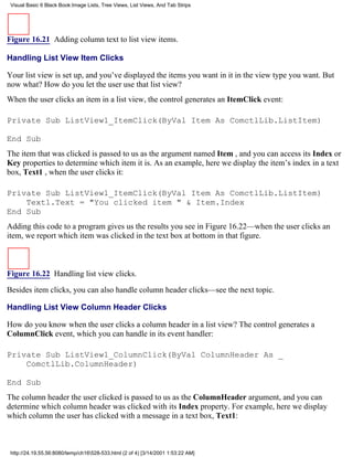 Visual Basic 6 Black Book:Image Lists, Tree Views, List Views, And Tab Strips




Figure 16.21 Adding column text to list view items.

Handling List View Item Clicks

Your list view is set up, and you’ve displayed the items you want in it in the view type you want. But
now what? How do you let the user use that list view?
When the user clicks an item in a list view, the control generates an ItemClick event:

Private Sub ListView1_ItemClick(ByVal Item As ComctlLib.ListItem)

End Sub
The item that was clicked is passed to us as the argument named Item , and you can access its Index or
Key properties to determine which item it is. As an example, here we display the item’s index in a text
box, Text1 , when the user clicks it:

Private Sub ListView1_ItemClick(ByVal Item As ComctlLib.ListItem)
    Text1.Text = "You clicked item " & Item.Index
End Sub
Adding this code to a program gives us the results you see in Figure 16.22—when the user clicks an
item, we report which item was clicked in the text box at bottom in that figure.



Figure 16.22 Handling list view clicks.

Besides item clicks, you can also handle column header clicks—see the next topic.

Handling List View Column Header Clicks

How do you know when the user clicks a column header in a list view? The control generates a
ColumnClick event, which you can handle in its event handler:

Private Sub ListView1_ColumnClick(ByVal ColumnHeader As _
    ComctlLib.ColumnHeader)

End Sub
The column header the user clicked is passed to us as the ColumnHeader argument, and you can
determine which column header was clicked with its Index property. For example, here we display
which column the user has clicked with a message in a text box, Text1:



 http://24.19.55.56:8080/temp/ch16528-533.html (2 of 4) [3/14/2001 1:53:22 AM]
 