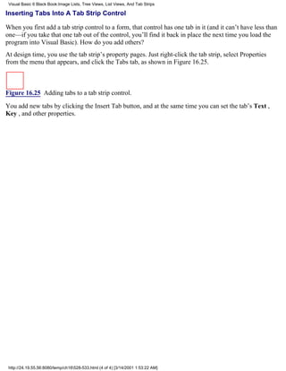 Visual Basic 6 Black Book:Image Lists, Tree Views, List Views, And Tab Strips

Inserting Tabs Into A Tab Strip Control

When you first add a tab strip control to a form, that control has one tab in it (and it can’t have less than
one—if you take that one tab out of the control, you’ll find it back in place the next time you load the
program into Visual Basic). How do you add others?
At design time, you use the tab strip’s property pages. Just right-click the tab strip, select Properties
from the menu that appears, and click the Tabs tab, as shown in Figure 16.25.



Figure 16.25 Adding tabs to a tab strip control.

You add new tabs by clicking the Insert Tab button, and at the same time you can set the tab’s Text ,
Key , and other properties.




 http://24.19.55.56:8080/temp/ch16528-533.html (4 of 4) [3/14/2001 1:53:22 AM]
 