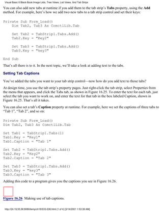 Visual Basic 6 Black Book:Image Lists, Tree Views, List Views, And Tab Strips

You can also add new tabs at runtime if you add them to the tab strip’s Tabs property, using the Add
method. For example, here’s how we add two new tabs to a tab strip control and set their keys:

Private Sub Form_Load()
    Dim Tab2, Tab3 As ComctlLib.Tab

       Set Tab2 = TabStrip1.Tabs.Add()
       Tab2.Key = "Key2"

       Set Tab3 = TabStrip1.Tabs.Add()
       Tab3.Key = "key3"

End Sub
That’s all there is to it. In the next topic, we’ll take a look at adding text to the tabs.

Setting Tab Captions

You’ve added the tabs you want to your tab strip control—now how do you add text to those tabs?
At design time, you use the tab strip’s property pages. Just right-click the tab strip, select Properties from
the menu that appears, and click the Tabs tab, as shown in Figure 16.25. To enter the text for each tab, just
select the tab you want to work on, and enter the text for that tab in the box labeled Caption, shown in
Figure 16.25. That’s all it takes.
You can also set a tab’s Caption property at runtime. For example, here we set the captions of three tabs to
“Tab 1”, “Tab 2”, and so on:

Private Sub Form_Load()
Dim Tab2, Tab3 As ComctlLib.Tab

Set Tab1 = TabStrip1.Tabs(1)
Tab1.Key = "Key1"
Tab1.Caption = "Tab 1"

Set Tab2 = TabStrip1.Tabs.Add()
Tab2.Key = "Key2"
Tab2.Caption = "Tab 2"

Set Tab3 = TabStrip1.Tabs.Add()
Tab3.Key = "key3"
Tab3.Caption = "Tab 3"
Adding this code to a program gives you the captions you see in Figure 16.26.



Figure 16.26 Making use of tab captions.

 http://24.19.55.56:8080/temp/ch16533-538.html (1 of 4) [3/14/2001 1:53:39 AM]
 