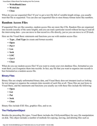 Visual Basic 6 Black Book:File Handling And File Controls

        • WriteBlankLines
        • WriteLine
        • Close
When do you use sequential files? If you’ve got a text file full of variable-length strings, you usually
treat that file as sequential. You can also use sequential files to store binary-format items like numbers.

Random Access Files
If sequential files are like cassettes, random access files are more like CDs. Random files are organized
into records (usually of the same length), and you can read a particular record without having to read all
the intervening data—you can move to that record in a file directly, just as you can move to a CD track.
Here are the Visual Basic statements and functions you use with random access files:
      • Type…End Type (to create and format records)
      • Open
      • Put #
      • Len
      • Seek
      • LOC
      • Get #
      • Close
When do you use random access files? If you want to create your own database files, formatted as you
want them, you’d organize them into records. In fact, any file that you want to organize into records is
best formatted as a random access file.

Binary Files

Binary files are simply unformatted binary data, and Visual Basic does not interpret (such as looking
for text strings) or organize the contents (into records) of such files at all. These files are just bytes to
Visual Basic, and the statements and functions you usually use with these files include the following:
       • Open
       • Get
       • Put
       • Seek
       • Close
Binary files include EXE files, graphics files, and so on.

The FileSystemObject

Besides the preceding file types, Visual Basic includes the FileSystemObject for easy file manipulation
on disk. This object includes a number of methods for copying, moving, and deleting files such as


 http://24.19.55.56:8080/temp/ch17539-544.html (3 of 4) [3/14/2001 1:53:44 AM]
 