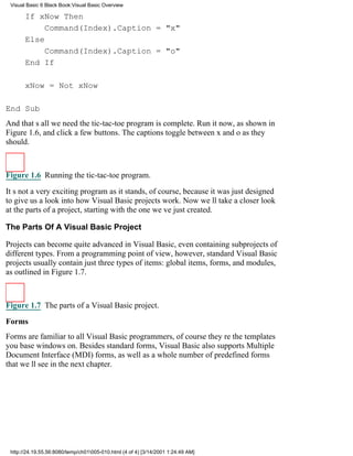 Visual Basic 6 Black Book:Visual Basic Overview

       If xNow Then
            Command(Index).Caption = "x"
       Else
            Command(Index).Caption = "o"
       End If

       xNow = Not xNow

End Sub
And thats all we needthe tic-tac-toe program is complete. Run it now, as shown in
Figure 1.6, and click a few buttons. The captions toggle between x and o as they
should.



Figure 1.6 Running the tic-tac-toe program.

Its not a very exciting program as it stands, of course, because it was just designed
to give us a look into how Visual Basic projects work. Now well take a closer look
at the parts of a project, starting with the one weve just created.

The Parts Of A Visual Basic Project

Projects can become quite advanced in Visual Basic, even containing subprojects of
different types. From a programming point of view, however, standard Visual Basic
projects usually contain just three types of items: global items, forms, and modules,
as outlined in Figure 1.7.



Figure 1.7 The parts of a Visual Basic project.
Forms
Forms are familiar to all Visual Basic programmers, of coursetheyre the templates
you base windows on. Besides standard forms, Visual Basic also supports Multiple
Document Interface (MDI) forms, as well as a whole number of predefined forms
that well see in the next chapter.




 http://24.19.55.56:8080/temp/ch01005-010.html (4 of 4) [3/14/2001 1:24:49 AM]
 