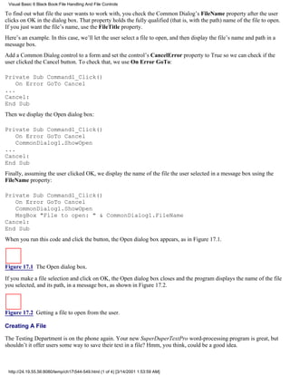 Visual Basic 6 Black Book:File Handling And File Controls

To find out what file the user wants to work with, you check the Common Dialog’s FileName property after the user
clicks on OK in the dialog box. That property holds the fully qualified (that is, with the path) name of the file to open.
If you just want the file’s name, use the FileTitle property.
Here’s an example. In this case, we’ll let the user select a file to open, and then display the file’s name and path in a
message box.
Add a Common Dialog control to a form and set the control’s CancelError property to True so we can check if the
user clicked the Cancel button. To check that, we use On Error GoTo:

Private Sub Command1_Click()
    On Error GoTo Cancel
...
Cancel:
End Sub
Then we display the Open dialog box:

Private Sub Command1_Click()
    On Error GoTo Cancel
    CommonDialog1.ShowOpen
...
Cancel:
End Sub
Finally, assuming the user clicked OK, we display the name of the file the user selected in a message box using the
FileName property:

Private Sub Command1_Click()
   On Error GoTo Cancel
   CommonDialog1.ShowOpen
   MsgBox "File to open: " & CommonDialog1.FileName
Cancel:
End Sub
When you run this code and click the button, the Open dialog box appears, as in Figure 17.1.



Figure 17.1 The Open dialog box.
If you make a file selection and click on OK, the Open dialog box closes and the program displays the name of the file
you selected, and its path, in a message box, as shown in Figure 17.2.



Figure 17.2 Getting a file to open from the user.

Creating A File

The Testing Department is on the phone again. Your new SuperDuperTextPro word-processing program is great, but
shouldn’t it offer users some way to save their text in a file? Hmm, you think, could be a good idea.



 http://24.19.55.56:8080/temp/ch17544-549.html (1 of 4) [3/14/2001 1:53:59 AM]
 