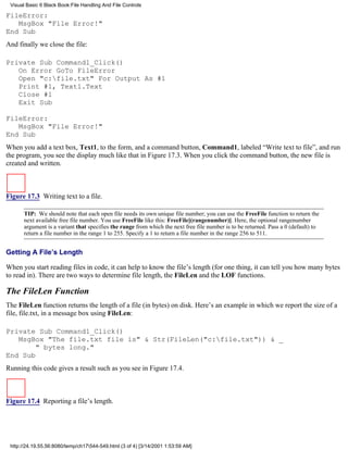 Visual Basic 6 Black Book:File Handling And File Controls

FileError:
   MsgBox "File Error!"
End Sub
And finally we close the file:

Private Sub Command1_Click()
   On Error GoTo FileError
   Open "c:file.txt" For Output As #1
   Print #1, Text1.Text
   Close #1
   Exit Sub

FileError:
   MsgBox "File Error!"
End Sub
When you add a text box, Text1, to the form, and a command button, Command1, labeled “Write text to file”, and run
the program, you see the display much like that in Figure 17.3. When you click the command button, the new file is
created and written.



Figure 17.3 Writing text to a file.

      TIP: We should note that each open file needs its own unique file number; you can use the FreeFile function to return the
      next available free file number. You use FreeFile like this: FreeFile[(rangenumber)]. Here, the optional rangenumber
      argument is a variant that specifies the range from which the next free file number is to be returned. Pass a 0 (default) to
      return a file number in the range 1 to 255. Specify a 1 to return a file number in the range 256 to 511.


Getting A File’s Length

When you start reading files in code, it can help to know the file’s length (for one thing, it can tell you how many bytes
to read in). There are two ways to determine file length, the FileLen and the LOF functions.

The FileLen Function
The FileLen function returns the length of a file (in bytes) on disk. Here’s an example in which we report the size of a
file, file.txt, in a message box using FileLen:

Private Sub Command1_Click()
   MsgBox "The file.txt file is" & Str(FileLen("c:file.txt")) & _
        " bytes long."
End Sub
Running this code gives a result such as you see in Figure 17.4.



Figure 17.4 Reporting a file’s length.




 http://24.19.55.56:8080/temp/ch17544-549.html (3 of 4) [3/14/2001 1:53:59 AM]
 