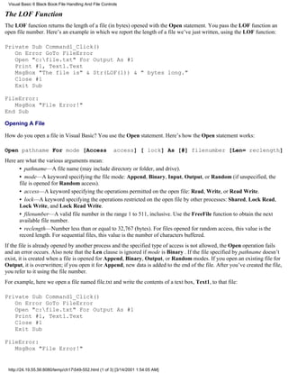 Visual Basic 6 Black Book:File Handling And File Controls

The LOF Function
The LOF function returns the length of a file (in bytes) opened with the Open statement. You pass the LOF function an
open file number. Here’s an example in which we report the length of a file we’ve just written, using the LOF function:

Private Sub Command1_Click()
   On Error GoTo FileError
   Open "c:file.txt" For Output As #1
   Print #1, Text1.Text
   MsgBox "The file is" & Str(LOF(1)) & " bytes long."
   Close #1
   Exit Sub

FileError:
   MsgBox "File Error!"
End Sub

Opening A File

How do you open a file in Visual Basic? You use the Open statement. Here’s how the Open statement works:

Open pathname For mode [Access                          access] [ lock] As [#] filenumber [Len= reclength]
Here are what the various arguments mean:
      • pathname—A file name (may include directory or folder, and drive).
      • mode—A keyword specifying the file mode: Append, Binary, Input, Output, or Random (if unspecified, the
      file is opened for Random access).
      • access—A keyword specifying the operations permitted on the open file: Read, Write, or Read Write.
      • lock—A keyword specifying the operations restricted on the open file by other processes: Shared, Lock Read,
      Lock Write, and Lock Read Write.
      • filenumber—A valid file number in the range 1 to 511, inclusive. Use the FreeFile function to obtain the next
      available file number.
      • reclength—Number less than or equal to 32,767 (bytes). For files opened for random access, this value is the
      record length. For sequential files, this value is the number of characters buffered.
If the file is already opened by another process and the specified type of access is not allowed, the Open operation fails
and an error occurs. Also note that the Len clause is ignored if mode is Binary . If the file specified by pathname doesn’t
exist, it is created when a file is opened for Append, Binary, Output, or Random modes. If you open an existing file for
Output, it is overwritten; if you open it for Append, new data is added to the end of the file. After you’ve created the file,
you refer to it using the file number.
For example, here we open a file named file.txt and write the contents of a text box, Text1, to that file:

Private Sub Command1_Click()
   On Error GoTo FileError
   Open "c:file.txt" For Output As #1
   Print #1, Text1.Text
   Close #1
   Exit Sub

FileError:
   MsgBox "File Error!"


 http://24.19.55.56:8080/temp/ch17549-552.html (1 of 3) [3/14/2001 1:54:05 AM]
 