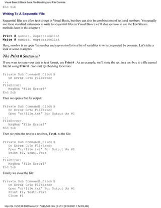 Visual Basic 6 Black Book:File Handling And File Controls

End Sub

Writing To A Sequential File

Sequential files are often text strings in Visual Basic, but they can also be combinations of text and numbers. You usually
use these standard statements to write to sequential files in Visual Basic (we’ll also see how to use the TextStream
methods later in this chapter):

Print # number, expressionlist
Write # number, expressionlist
Here, number is an open file number and expressionlist is a list of variables to write, separated by commas. Let’s take a
look at some examples.

The Print # Statement
If you want to store your data in text format, use Print # . As an example, we’ll store the text in a text box to a file named
file.txt using Print # . We start by checking for errors:

Private Sub Command1_Click()
    On Error GoTo FileError
...
FileError:
    MsgBox "File Error!"
End Sub
Then we open a file for output:

Private Sub Command1_Click()
    On Error GoTo FileError
    Open "c:file.txt" For Output As #1
...
FileError:
    MsgBox "File Error!"
End Sub
Then we print the text in a text box, Text1, to the file:

Private Sub Command1_Click()
    On Error GoTo FileError
    Open "c:file.txt" For Output As #1
    Print #1, Text1.Text
...
FileError:
    MsgBox "File Error!"
End Sub
Finally we close the file:

Private Sub Command1_Click()
   On Error GoTo FileError
   Open "c:file.txt" For Output As #1
   Print #1, Text1.Text
   Close #1


 http://24.19.55.56:8080/temp/ch17549-552.html (2 of 3) [3/14/2001 1:54:05 AM]
 