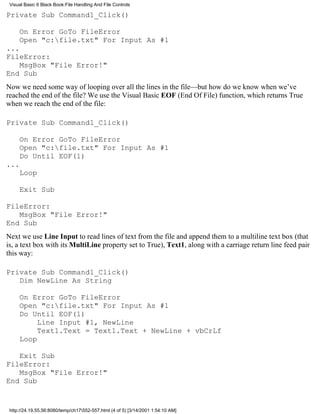 Visual Basic 6 Black Book:File Handling And File Controls

Private Sub Command1_Click()

     On Error GoTo FileError
     Open "c:file.txt" For Input As #1
...
FileError:
    MsgBox "File Error!"
End Sub
Now we need some way of looping over all the lines in the file—but how do we know when we’ve
reached the end of the file? We use the Visual Basic EOF (End Of File) function, which returns True
when we reach the end of the file:

Private Sub Command1_Click()

     On Error GoTo FileError
     Open "c:file.txt" For Input As #1
     Do Until EOF(1)
...
     Loop

     Exit Sub

FileError:
   MsgBox "File Error!"
End Sub
Next we use Line Input to read lines of text from the file and append them to a multiline text box (that
is, a text box with its MultiLine property set to True), Text1, along with a carriage return line feed pair
this way:

Private Sub Command1_Click()
   Dim NewLine As String

     On Error GoTo FileError
     Open "c:file.txt" For Input As #1
     Do Until EOF(1)
          Line Input #1, NewLine
          Text1.Text = Text1.Text + NewLine + vbCrLf
     Loop

   Exit Sub
FileError:
   MsgBox "File Error!"
End Sub


 http://24.19.55.56:8080/temp/ch17552-557.html (4 of 5) [3/14/2001 1:54:10 AM]
 