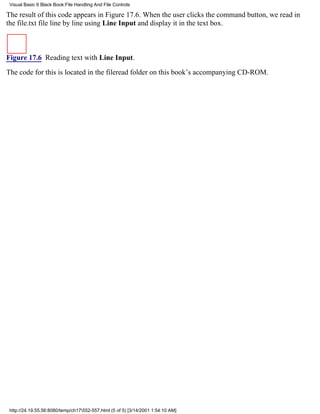 Visual Basic 6 Black Book:File Handling And File Controls

The result of this code appears in Figure 17.6. When the user clicks the command button, we read in
the file.txt file line by line using Line Input and display it in the text box.



Figure 17.6 Reading text with Line Input.

The code for this is located in the fileread folder on this book’s accompanying CD-ROM.




 http://24.19.55.56:8080/temp/ch17552-557.html (5 of 5) [3/14/2001 1:54:10 AM]
 
