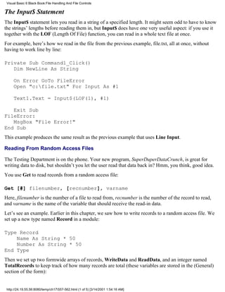 Visual Basic 6 Black Book:File Handling And File Controls

The Input$ Statement
The Input$ statement lets you read in a string of a specified length. It might seem odd to have to know
the strings’ lengths before reading them in, but Input$ does have one very useful aspect: if you use it
together with the LOF (Length Of File) function, you can read in a whole text file at once.
For example, here’s how we read in the file from the previous example, file.txt, all at once, without
having to work line by line:

Private Sub Command1_Click()
   Dim NewLine As String

     On Error GoTo FileError
     Open "c:file.txt" For Input As #1

     Text1.Text = Input$(LOF(1), #1)

   Exit Sub
FileError:
   MsgBox "File Error!"
End Sub
This example produces the same result as the previous example that uses Line Input.

Reading From Random Access Files

The Testing Department is on the phone. Your new program, SuperDuperDataCrunch, is great for
writing data to disk, but shouldn’t you let the user read that data back in? Hmm, you think, good idea.
You use Get to read records from a random access file:

Get [#] filenumber, [recnumber], varname
Here, filenumber is the number of a file to read from, recnumber is the number of the record to read,
and varname is the name of the variable that should receive the read-in data.
Let’s see an example. Earlier in this chapter, we saw how to write records to a random access file. We
set up a new type named Record in a module:

Type Record
    Name As String * 50
    Number As String * 50
End Type
Then we set up two formwide arrays of records, WriteData and ReadData, and an integer named
TotalRecords to keep track of how many records are total (these variables are stored in the (General)
section of the form):


 http://24.19.55.56:8080/temp/ch17557-562.html (1 of 5) [3/14/2001 1:54:16 AM]
 